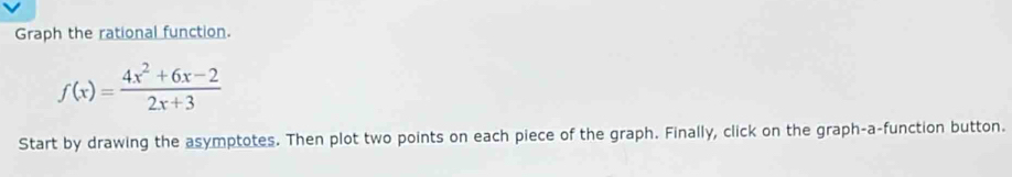 Graph the rational function.
f(x)= (4x^2+6x-2)/2x+3 
Start by drawing the asymptotes. Then plot two points on each piece of the graph. Finally, click on the graph-a-function button.