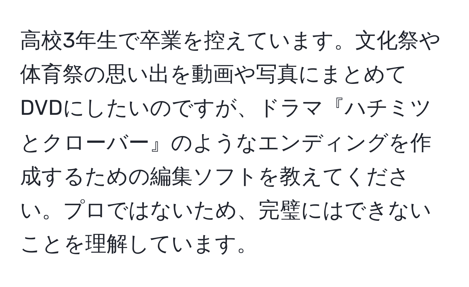 高校3年生で卒業を控えています。文化祭や体育祭の思い出を動画や写真にまとめてDVDにしたいのですが、ドラマ『ハチミツとクローバー』のようなエンディングを作成するための編集ソフトを教えてください。プロではないため、完璧にはできないことを理解しています。