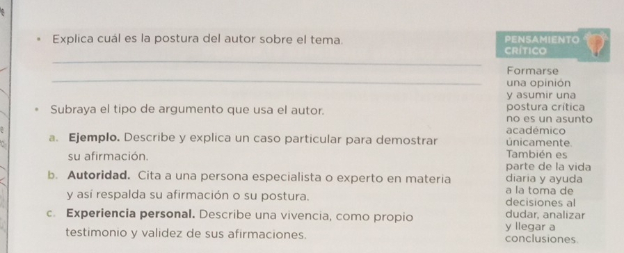 Explica cuál es la postura del autor sobre el tema. PENSAMIENTO 
_ 
Crítico 
_ 
Formarse 
una opinión 
y asumir una 
Subraya el tipo de argumento que usa el autor. postura crítica 
no es un asunto 
académico 
D a. Ejemplo. Describe y explica un caso particular para demostrar únicamente. 
su afirmación. También es 
parte de la vida 
b. Autoridad. Cita a una persona especialista o experto en materia diaria y ayuda 
a la toma de 
y así respalda su afirmación o su postura. decisiones al 
c. Experiencia personal. Describe una vivencia, como propio dudar, analizar 
y llegar a 
testimonio y validez de sus afirmaciones. conclusiones