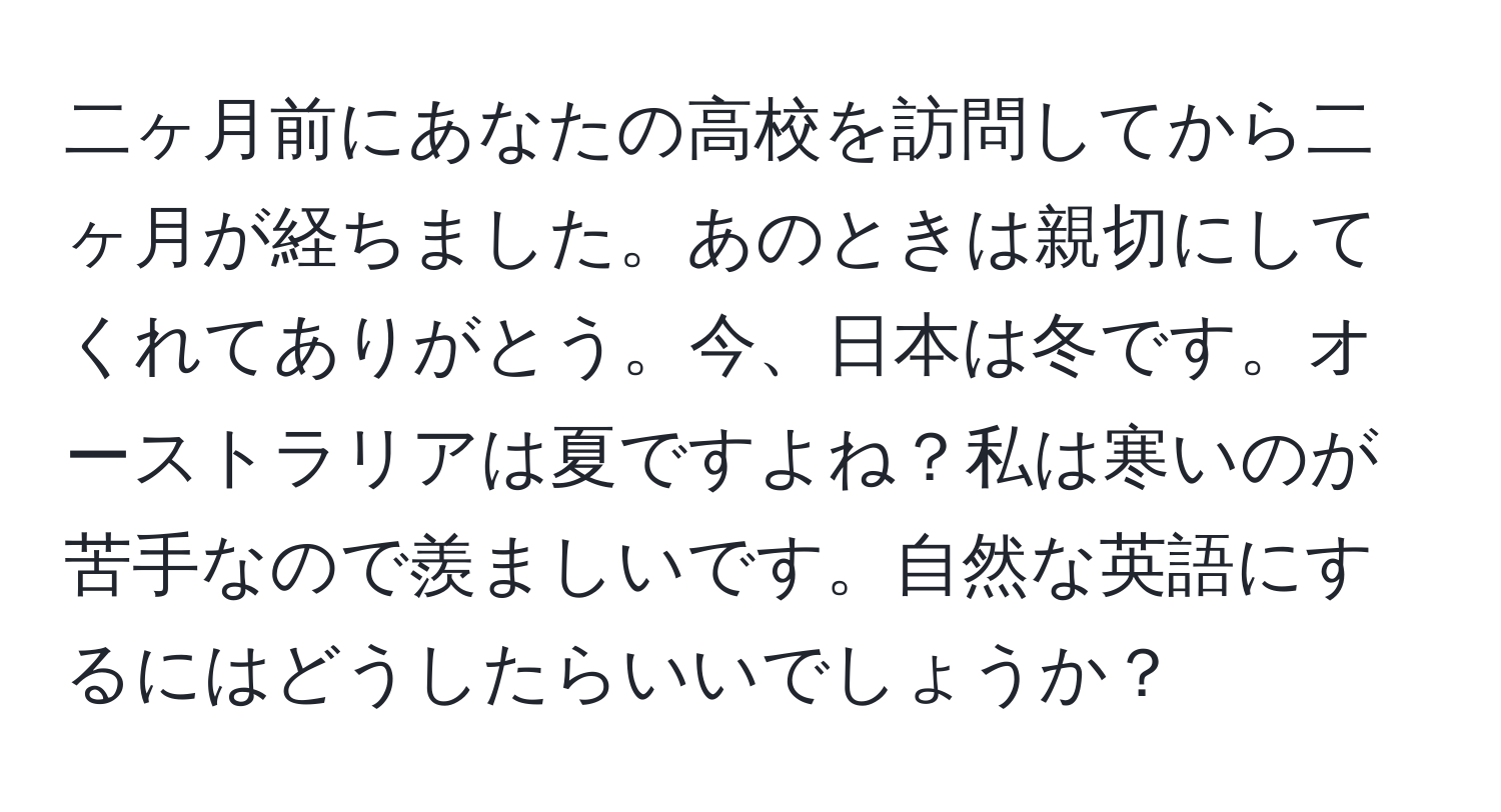 二ヶ月前にあなたの高校を訪問してから二ヶ月が経ちました。あのときは親切にしてくれてありがとう。今、日本は冬です。オーストラリアは夏ですよね？私は寒いのが苦手なので羨ましいです。自然な英語にするにはどうしたらいいでしょうか？