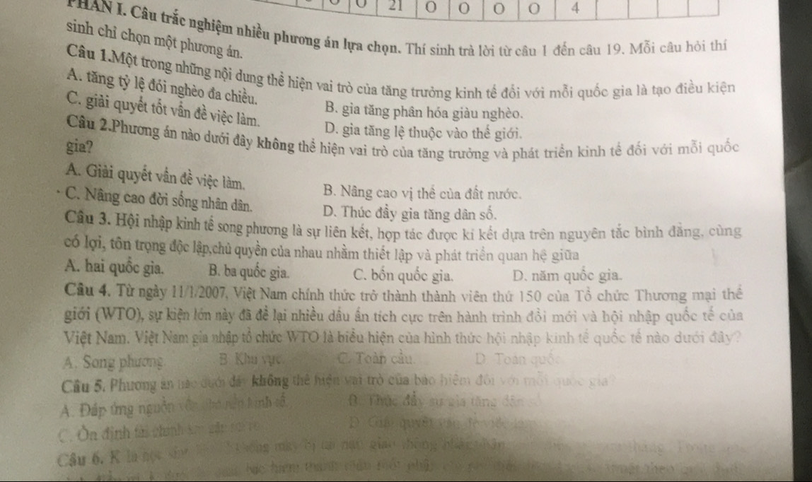 21 0 O 0 4
HAN I. Câu trắc nghiệm nhiều phương án lựa chọn. Thí sinh trà lời từ câu 1 đến câu 19. Mỗi câu hỏi thí
sinh chỉ chọn một phương án.
Câu 1.Một trong những nội dung thể hiện vai trò của tăng trưởng kinh tế đổi với mỗi quốc gia là tạo điều kiện
A. tăng tỷ lệ đói nghèo đa chiều.
C. giải quyết tốt vấn đề việc làm.
B. gia tăng phân hóa giàu nghèo.
D. gia tăng lệ thuộc vào thế giới.
Câu 2.Phương án nào dưới đây không thể hiện vai trò của tăng trưởng và phát triển kinh tế đối với mỗi quốc
gia?
A. Giải quyết vẫn đề việc làm.
B. Nâng cao vị thể của đất nước.
C. Nâng cao đời sống nhân dân. D. Thúc đầy gia tăng dân số.
Câu 3. Hội nhập kinh tế song phương là sự liên kết, hợp tác được kí kết dựa trên nguyên tắc bình đẳng, cùng
có lợi, tôn trọng độc lập,chủ quyền của nhau nhầm thiết lập và phát triển quan hệ giữa
A. hai quốc gia. B. ba quốc gia. C. bốn quốc gia. D. năm quốc gia.
Câu 4. Từ ngày 11/1/2007, Việt Nam chính thức trở thành thành viên thứ 150 của Tổ chức Thương mại thể
giới (WTO), sự kiện lớn này đã để lại nhiều dầu ấn tích cực trên hành trình đồi mới và hội nhập quốc tế của
Việt Nam. Việt Nam gia nhập tổ chức WTO là biểu hiện của hình thức hội nhập kinh tế quốc tế nào dưới đây?
A. Song phương B. Khu vực C. Toàn cầu D. Toán qu
Cầu 5. Phương án nác dưới đây không thể hiện vai trò của bảo hiệm đôi với mỗi quốc gia
A. Đáp ứng nguồn vận tho nện kinh số,. Thực đầy sự gia tăng dân
C. Ôa định tài chính ke gm 10 Đ Cuải quyềt vêu a
Câu 6. K là học sh l  h t hông may by ta nạt giao th
A tc đi guảc bác hiệm thanh tểu tột ph