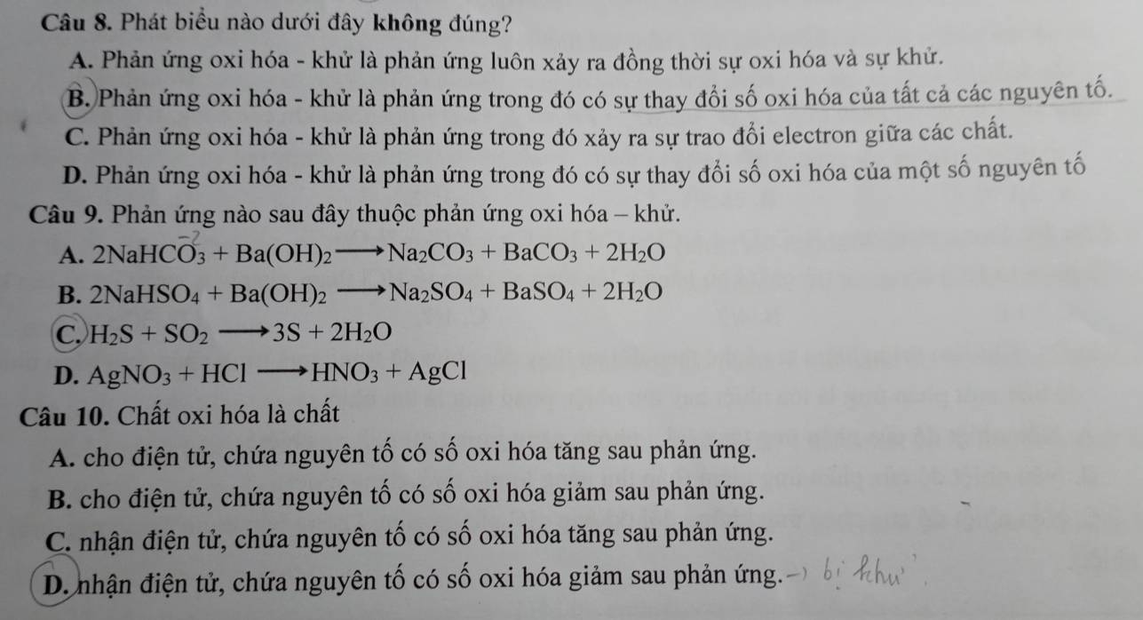 Phát biểu nào dưới đây không đúng?
A. Phản ứng oxi hóa - khử là phản ứng luôn xảy ra đồng thời sự oxi hóa và sự khử.
B. Phản ứng oxi hóa - khử là phản ứng trong đó có sự thay đổi số oxi hóa của tất cả các nguyên tố.
C. Phản ứng oxi hóa - khử là phản ứng trong đó xảy ra sự trao đổi electron giữa các chất.
D. Phản ứng oxi hóa - khử là phản ứng trong đó có sự thay đổi số oxi hóa của một số nguyên tố
Câu 9. Phản ứng nào sau đây thuộc phản ứng oxi hóa - khử.
A. 2NaHCO_3+Ba(OH)_2to Na_2CO_3+BaCO_3+2H_2O
B. 2NaHSO_4+Ba(OH)_2to Na_2SO_4+BaSO_4+2H_2O
C. H_2S+SO_2to 3S+2H_2O
D. AgNO_3+HClto HNO_3+AgCl
Câu 10. Chất oxi hóa là chất
A. cho điện tử, chứa nguyên tố có số oxi hóa tăng sau phản ứng.
B. cho điện tử, chứa nguyên tố có số oxi hóa giảm sau phản ứng.
C. nhận điện tử, chứa nguyên tố có số oxi hóa tăng sau phản ứng.
D. nhận điện tử, chứa nguyên tố có số oxi hóa giảm sau phản ứng.