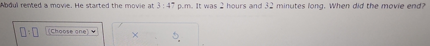 Abdul rented a movie. He started the movie at 3:47 p.m. It was 2 hours and 32 minutes long. When did the movie end?
□ :□ (Choose one) 
×