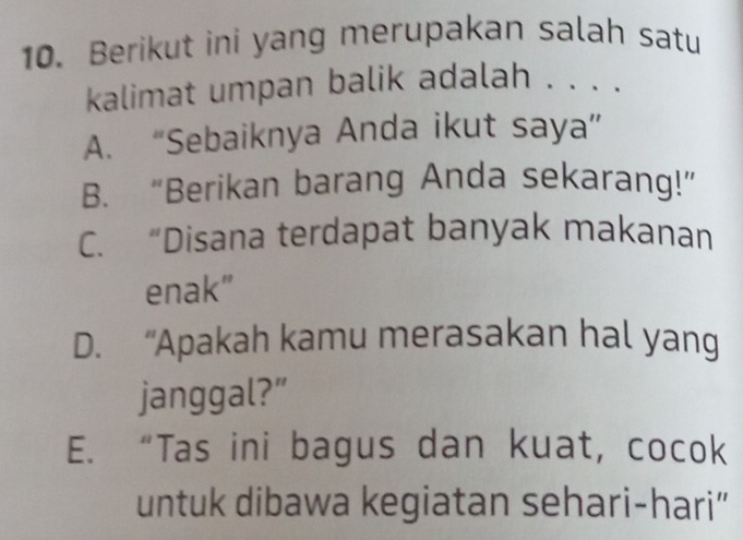 Berikut ini yang merupakan salah satu
kalimat umpan balik adalah . . . .
A. “Sebaiknya Anda ikut saya”
B. “Berikan barang Anda sekarang!”
C. “Disana terdapat banyak makanan
enak”
D. “Apakah kamu merasakan hal yang
janggal?”
E. “Tas ini bagus dan kuat, cocok
untuk dibawa kegiatan sehari-hari”