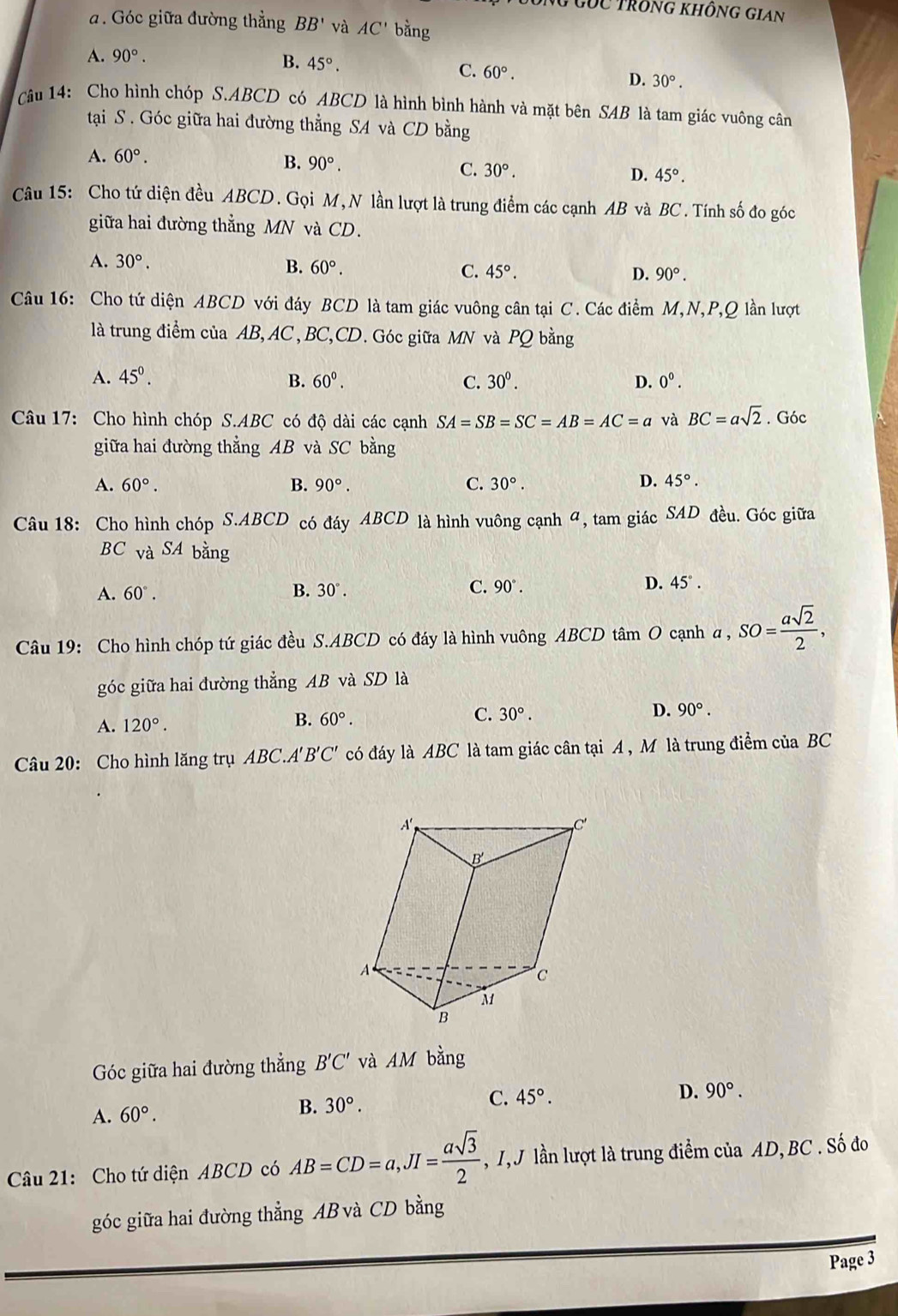 ông Gốc trông không Gian
. Góc giữa đường thẳng BB' và AC' bằng
A. 90°.
B. 45°.
C. 60°. D. 30°.
Câu 14: Cho hình chóp S.ABCD có ABCD là hình bình hành và mặt bên SAB là tam giác vuông cân
tại S . Góc giữa hai đường thẳng SA và CD bằng
A. 60°.
B. 90°. C. 30°.
D. 45°.
Câu 15: Cho tứ diện đều ABCD. Gọi M,N lần lượt là trung điểm các cạnh AB và BC. Tính số đo góc
giữa hai đường thẳng MN và CD.
A. 30°.
B. 60°.
C. 45°. D. 90°.
Câu 16: Cho tứ diện ABCD với đáy BCD là tam giác vuông cân tại C. Các điểm M,N,P,Q lần lượt
là trung điểm của AB,AC , BC,CD. Góc giữa MN và PQ bằng
A. 45^((circ)^ B. 60^circ). C. 30^0. D. 0^0.
Câu 17: Cho hình chóp S.ABC có độ dài các cạnh SA=SB=SC=AB=AC=a và BC=asqrt(2). Góc
giữa hai đường thẳng AB và SC bằng
A. 60°. B. 90°. C. 30°. D. 45°.
Câu 18: Cho hình chóp S.ABCD có đáy ABCD là hình vuông cạnh 4, tam giác SAD đều. Góc giữa
BC và SA bằng
A. 60°. B. 30°. C. 90°. D. 45°.
Câu 19: Cho hình chóp tứ giác đều S.ABCD có đáy là hình vuông ABCD tâm O cạnh a , a,SO= asqrt(2)/2 ,
góc giữa hai đường thẳng AB và SD là
C. 30°. D. 90°.
A. 120°.
B. 60°.
Câu 20: Cho hình lăng trụ ABC.A'B'C' có đáy là ABC là tam giác cân tại A , M là trung điểm của BC
Góc giữa hai đường thẳng B'C' và AM bằng
A. 60°. B. 30°. C. 45°.
D. 90°.
Câu 21: Cho tứ diện ABCD có AB=CD=a,JI= asqrt(3)/2  , I, J lần lượt là trung điểm của AD,BC . Số đo
góc giữa hai đường thẳng AB và CD bằng
Page 3