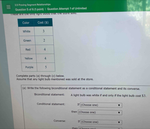 3.5 Proving Segment Relationships 
Question 5 of 6 (1 point) | Question Attempt: 1 of Unlimited 
These are the only light bulbs that the store sold. 
Complete parts (a) through (c) below. 
Assume that any light bulb mentioned was sold at the store. 
(a) Write the following biconditional statement as a conditional statement and its converse. 
Biconditional statement: A light bulb was white if and only if the light bulb cost $3. 
Conditional statement: If (Choose one) 
then (Choose one) 
Converse: If (Choose one) 
then