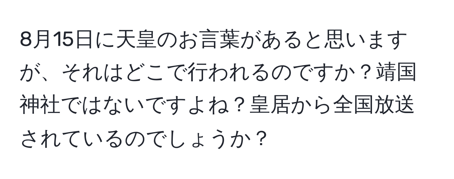 8月15日に天皇のお言葉があると思いますが、それはどこで行われるのですか？靖国神社ではないですよね？皇居から全国放送されているのでしょうか？