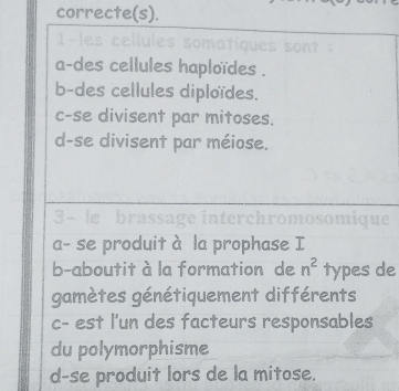 correcte(s).
- les cellules somatiques 
a-des cellules haploïdes .
b-des cellules diploïdes.
c-se divisent par mitoses.
d-se divisent par méiose.
3- le brassa ge interchromosomique
a- se produit à la prophase I
b-aboutit à la formation de n^2 types de
gamètes génétiquement différents
c- est l'un des facteurs responsables
du polymorphisme
d-se produit lors de la mitose.