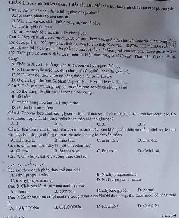 PHAN I. Học sinh trả lời từ câu 1 đến câu 18 . Mỗi câu hỏi học sinh chỉ chọn một phương án.
Câu 1. Vai trò nào sau đây không phải của protein?
A. Là thành phần tạo nên cao su.
B. Vận chuyển các chất dinh dưỡng ra, vào tế bào.
C. Duy trì pH của máu.
D. Lưu trữ một số chất cần thiết cho tế bào.
Câu 2. Hợp chất hữu cơ đơn chức X có mùi thơm của quả dứa chín và được sử dụng trong tổng
hợp dược phẩm,... Kết quả phân tích nguyên tố cho thấy X có % C=58,82% ,% H=9,80% (về khổi
lượng), còn lại là oxygen. Trên phổ MS của X thấy xuất hiện peak của ion phân tử có giá trị m/z=
102. Trên phổ IR của X thấy xuất hiện tín hiệu đặc trưng ở 1740cm^(-1).  Phát biểu nào sau đây là
dúng?
A. Phân tử X có tỉ lệ số nguyên tử carbon và hydrogen là 2:1.
B. X là carboxylic acid no, đơn chức, có công thức phân từ C_5H_10O_2.
C. X là ester no, đơn chức có công thức phân tử C_5H_10O_2.
D. Ở điều kiện thường, X phản ứng với NaOH với tỉ lệ mol là 1:1.
Câu 3. Chất giặt rửa tổng hợp có ưu điểm hơn so với xà phòng vì nó
A. có thể dùng để giặt rửa cả trong nước cứng.
B. dễ kiếm.
C. có khả năng hoà tan tốt trong nước.
D. rẻ tiền hơn xà phòng.
Câu 4. Cho các hợp chất sau: glycerol, lipid, fructose, saccharose, maltose, tinh bột, cellulose. Có
bao nhiêu hợp chất khi thuỷ phân hoàn toàn chỉ tạo glucose?
A. 4. B. 2. C. 3. D. 5.
Câu 5. Khi tiến hành thí nghiệm với nitric acid đặc, nếu không cần thận có thể bị dính nitric acid
vào tay. Khi đó, tại chỗ bị dính nitric acid, da tay bị chuyển thành
A. màu hồng. B. màu tím. C. màu vàng. D. màu đen.
Câu 6. Chất nào dưới đây là một disaccharide?
A. Glucose. B. Saccharose. C. Fructose. D. Cellulose.
Câu 7. Cho hợp chất X có công thức cầu tạo:
N
Tên gọi theo danh pháp thay thế của X là
A. ethyl propyl amine. B. N-ethylpropanamine.
C. methylpropanamine. D. N-ethylpropan-1-amine.
Câu 8. Chất béo là triester của acid béo với
A. ethanol. B. glycerol. C. ethylene glycol. D. phenol.
Câu 9. Xà phòng hóa ethyl acetate trong dung dịch NaOH đun nóng, thu được muối có công thức
là
1 ₂H₅COONa. B. CH_3 COONa. C. HCOONa. D. C₂H₅ONa.
A. C
Trang 1/4