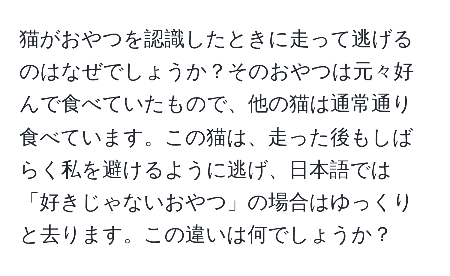 猫がおやつを認識したときに走って逃げるのはなぜでしょうか？そのおやつは元々好んで食べていたもので、他の猫は通常通り食べています。この猫は、走った後もしばらく私を避けるように逃げ、日本語では「好きじゃないおやつ」の場合はゆっくりと去ります。この違いは何でしょうか？