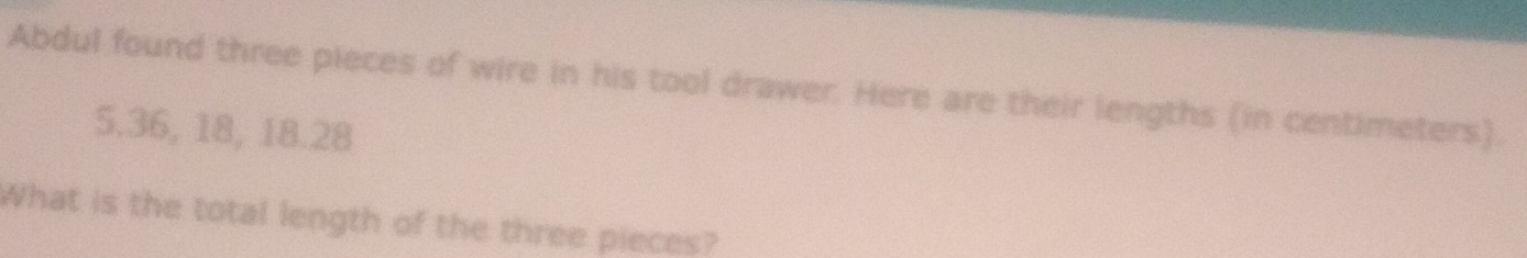 Abdul found three pieces of wire in his tool drawer. Here are their lengths (in centimeters).
5.36, 18, 18. 28
What is the total length of the three pieces?