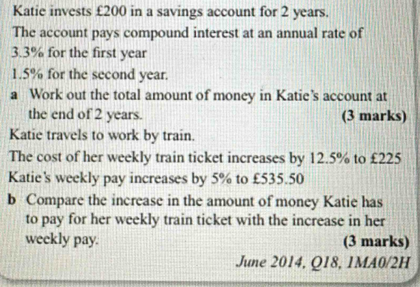 Katie invests £200 in a savings account for 2 years. 
The account pays compound interest at an annual rate of
3.3% for the first year
1.5% for the second year. 
a Work out the total amount of money in Katie’s account at 
the end of 2 years. (3 marks) 
Katie travels to work by train. 
The cost of her weekly train ticket increases by 12.5% to £225
Katie's weekly pay increases by 5% to £535.50
b Compare the increase in the amount of money Katie has 
to pay for her weekly train ticket with the increase in her 
weekly pay. (3 marks) 
June 2014, Q18, 1MA0/2H