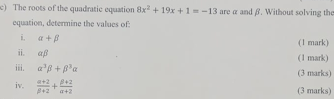 The roots of the quadratic equation 8x^2+19x+1=-13 are α and β. Without solving the 
equation, determine the values of: 
i. alpha +beta (1 mark) 
ii. alpha beta
(1 mark) 
iii. alpha^3beta +beta^3alpha
(3 marks) 
iv.  (alpha +2)/beta +2 + (beta +2)/alpha +2  (3 marks)