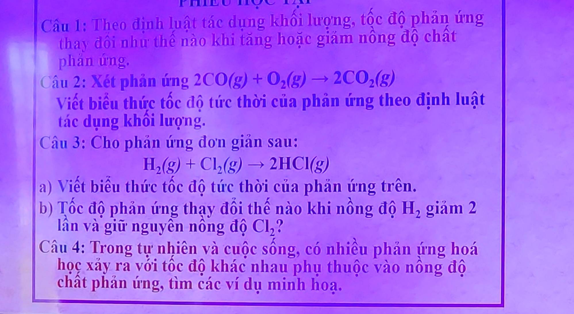 Theo định luật tác dụng khối lượng, tốc độ phản ứng 
thay đôi như thể nào khi tăng hoặc giám nông độ chất 
phản ứng. 
Câu 2: Xét phản ứng 2CO(g)+O_2(g)to 2CO_2(g)
Viết biểu thức tốc độ tức thời của phản ứng theo định luật 
tác dụng khối lượng. 
Câu 3: Cho phản ứng đơn giản sau:
H_2(g)+Cl_2(g)to 2HCl(g)
a) Viết biểu thức tốc độ tức thời của phản ứng trên. 
b) Tốc độ phản ứng thạy đổi thế nào khi nồng độ H_2 giảm 2 
lần và giữ nguyên nông độ Cl_2
Câu 4: Trong tự nhiên và cuộc sống, có nhiều phản ứng hoá 
học xảy ra với tốc độ khác nhau phụ thuộc vào nông độ 
chất phản ứng, tìm các ví dụ minh hoạ.