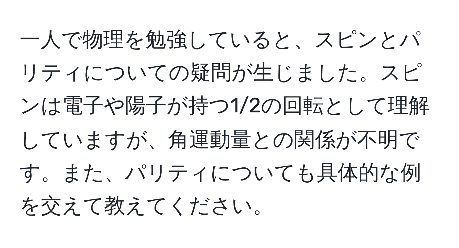 一人で物理を勉強していると、スピンとパリティについての疑問が生じました。スピンは電子や陽子が持つ1/2の回転として理解していますが、角運動量との関係が不明です。また、パリティについても具体的な例を交えて教えてください。