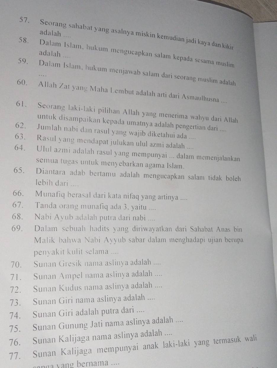 Seorang sahabat yang asalnya miskin kemudian jadi kaya dan kikin
adalah ....
58. Dalam Islam, hukum mengucapkan salam kepada sesama muslim
adalah ....
59. Dalam Islam, hukum menjawab salam dari seorang muslim adalah
..
60. Allah Zat yang Maha Lembut adalah arti dari Asmaulhusna ....
61. Seorang laki-laki pilihan Allah yang menerima wahyu dari Allah
untuk disampaikan kepada umatnya adalah pengertian dari ....
62. Jumlah nabi dan rasul yang wajib diketahui ada ....
63. Rasul yang mendapat julukan ulul azmi adalah ....
64. Ulul azmi adalah rasul yang mempunyai ... dalam memenjalankan
semua tugas untuk menyebarkan agama Islam.
65. Diantara adab bertamu adalah mengucapkan salam tidak boleh
lebih dari ....
66. Munafiq berasal dari kata nifaq yang artinya ....
67. Tanda orang munafiq ada 3, yaitu ....
68. Nabi Ayub adalah putra dari nabi ....
69. Dalam sebuah hadits yang diriwayatkan dari Sahabat Anas bin
Malik bahwa Nabi Ayyub sabar dalam menghadapi ujian berupa
penyakit kulit selama ....
70. Sunan Gresik nama aslinya adalah ....
71. Sunan Ampel nama aslinya adalah ....
72. Sunan Kudus nama aslinya adalah ....
73. Sunan Giri nama aslinya adalah ....
74. Sunan Giri adalah putra dari ....
75. Sunan Gunung Jati nama aslinya adalah ....
76. Sunan Kalijaga nama aslinya adalah ....
77. Sunan Kalijaga mempunyai anak laki-laki yang termasuk wali
y n  bernama ....