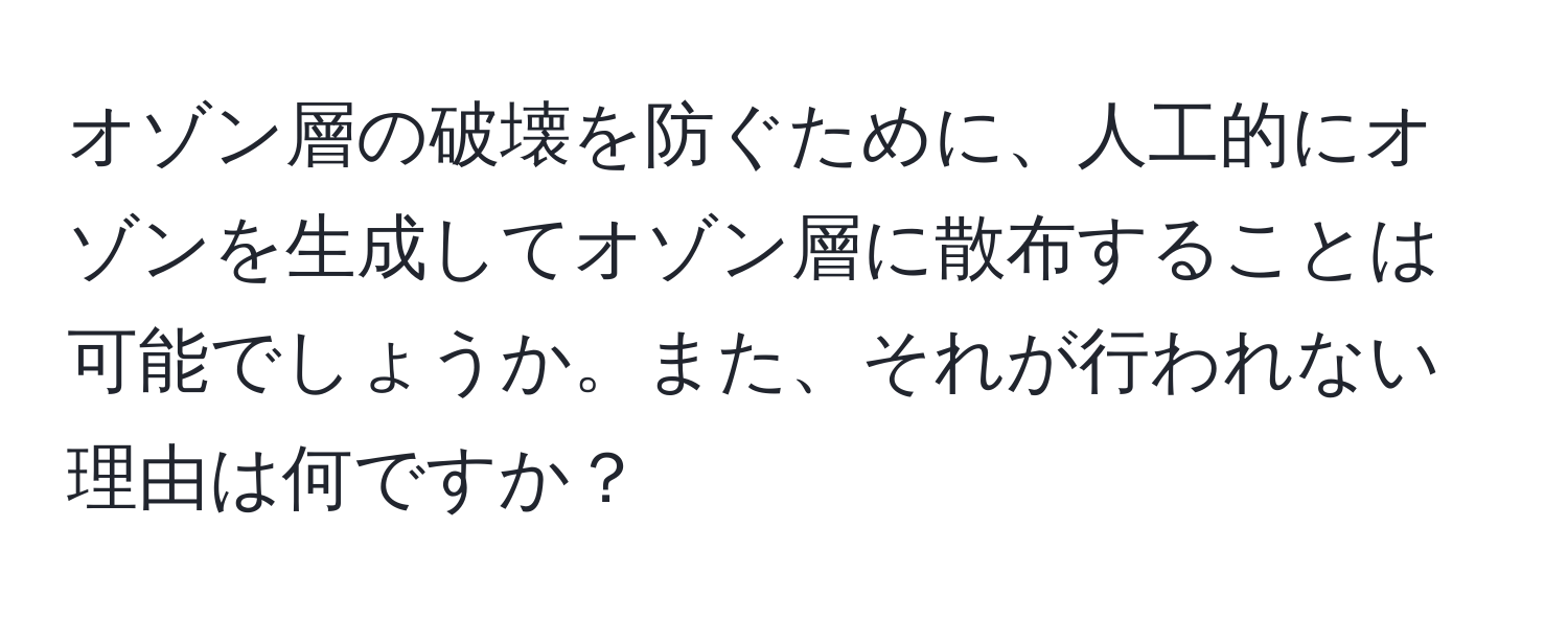 オゾン層の破壊を防ぐために、人工的にオゾンを生成してオゾン層に散布することは可能でしょうか。また、それが行われない理由は何ですか？