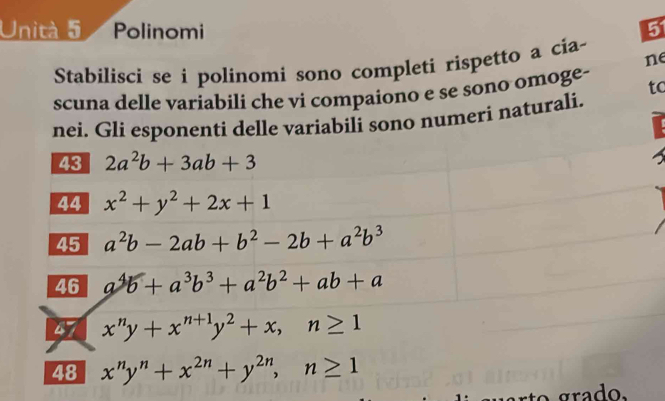 Unità 5 a Polinomi 5 
ne 
Stabilisci se i polinomi sono completi rispetto a cia- 
scuna delle variabili che vi compaiono e se sono omoge- to 
nei. Gli esponenti delle variabili sono numeri naturali. 
43 2a^2b+3ab+3
44 x^2+y^2+2x+1
45 a^2b-2ab+b^2-2b+a^2b^3
46 a^4b+a^3b^3+a^2b^2+ab+a
a x^ny+x^(n+1)y^2+x, n≥ 1
48 x^ny^n+x^(2n)+y^(2n), n≥ 1
grado.