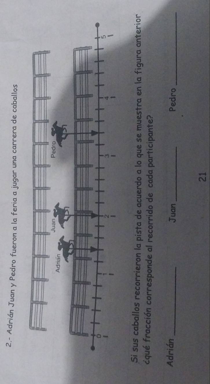 2.- Adrián Juan y Pedro fueron a la feria a jugar una carrera de caballos 
Si sus caballos recorrieron la pista de acuerdo a lo que se muestra en la figura anterior 
¿qué fracción corresponde al recorrido de cada participante? 
Adrián _Juan _Pedro_ 
21