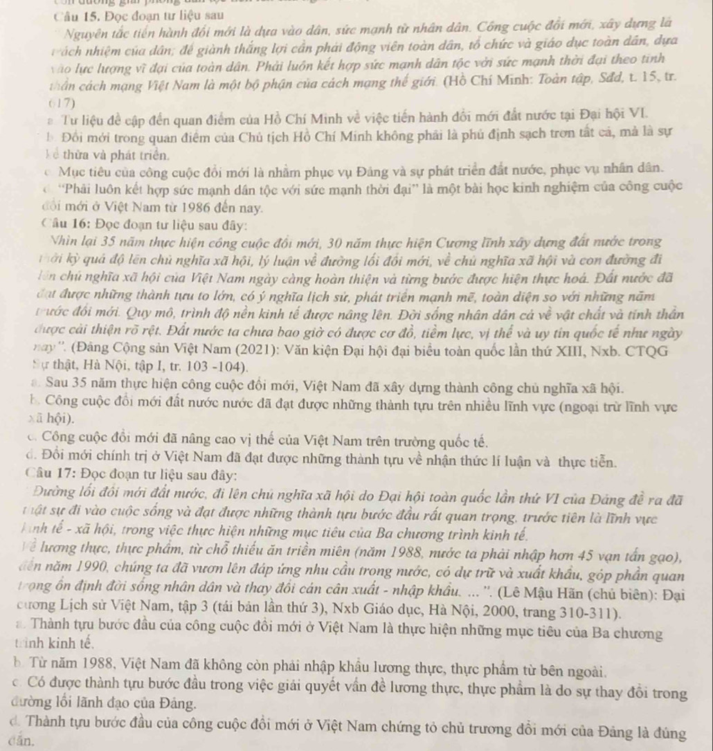 Đọc đoạn tư liệu sau
Nguyên tắc tiến hành đổi mới là dựa vào dân, sức mạnh từ nhân dân. Công cuộc đổi mới, xây dựng là
ách nhiệm của dân; đế giành thắng lợi cần phải động viên toàn dân, tổ chức và giáo dục toàn dân, dựa
vào lực lượng vì đại của toàn dân. Phải luôn kết hợp sức mạnh dân tộc với sức mạnh thời đại theo tinh
thần cách mạng Việt Nam là một bộ phận của cách mạng thế giới. (Hồ Chí Minh: Toàn tập, Sđd, t. 15, tr.
617)
# Tư liệu đề cập đến quan điểm của Hồ Chí Minh về việc tiến hành đổi mới đất nước tại Đại hội VI.
b Đồi mới trong quan điểm của Chủ tịch Hồ Chí Minh không phải là phủ định sạch trơn tất cả, mà là sự
k ể thừa và phát triển.
c Mục tiêu của công cuộc đồi mới là nhằm phục vụ Đảng và sự phát triển đất nước, phục vụ nhân dân.
'Phải luôn kết hợp sức mạnh dân tộc với sức mạnh thời đại' là một bài học kinh nghiệm của công cuộc
đ ộ i mới ở Việt Nam từ 1986 đến nay.
Câu 16: Đọc đoạn tư liệu sau đây:
Vhìn lại 35 năm thực hiện công cuộc đổi mới, 30 năm thực hiện Cương lĩnh xây dựng đất nước trong
k ởi kỳ quả độ lên chủ nghĩa xã hội, lý luận về đường lối đối mới, về chủ nghĩa xã hội và con đường đi
lên chú nghĩa xã hội của Việt Nam ngày càng hoàn thiện và từng bước được hiện thực hoá. Đất nước đã
đạt được những thành tựu to lớn, có ý nghĩa lịch sử, phát triển mạnh mẽ, toàn diện so với những năm
trước đối mới. Quy mô, trình độ nền kinh tế được nâng lên. Đời sống nhân dân cá về vật chất và tính thần
được cài thiện rõ rệt. Đất nước ta chưa bao giờ có được cơ đồ, tiềm lực, vị thế và uy tin quốc tế như ngày
'ay ''. (Đảng Cộng sản Việt Nam (2021): Văn kiện Đại hội đại biểu toàn quốc lần thứ XIII, Nxb. CTQG
Sự thật, Hà Nội, tập I, tr. 103 -104).
Sau 35 năm thực hiện công cuộc đồi mới, Việt Nam đã xây dựng thành công chủ nghĩa xã hội.
b. Công cuộc đổi mới đất nước nước đã đạt được những thành tựu trên nhiều lĩnh vực (ngoại trừ lĩnh vực
xã hội).
c. Công cuộc đổi mới đã nâng cao vị thế của Việt Nam trên trường quốc tế.
đ. Đổi mới chính trị ở Việt Nam đã đạt được những thành tựu về nhận thức lí luận và thực tiễn.
Câu 17: Đọc đoạn tư liệu sau đây:
Đường lối đồi mới đất nước, đi lên chú nghĩa xã hội do Đại hội toàn quốc lần thứ VI của Đảng đề ra đã
ật sự đi vào cuộc sống và đạt được những thành tựu bước đầu rất quan trọng, trước tiên là lĩnh vực
ình tế - xã hội, trong việc thực hiện những mục tiêu của Ba chương trình kinh tế.
Thể lương thực, thực phẩm, từ chỗ thiếu ăn triền miên (năm 1988, nước ta phải nhập hơn 45 vạn tấn gạo),
dến năm 1990, chúng ta đã vươn lên đáp ứng nhu cầu trong nước, có dự trữ và xuất khẩu, góp phần quan
trong ồn định đời sống nhân dân và thay đổi cán cân xuất - nhập khẩu. ... ''. (Lê Mậu Hãn (chủ biên): Đại
cương Lịch sử Việt Nam, tập 3 (tái bản lần thứ 3), Nxb Giáo dục, Hà Nội, 2000, trang 310-311).
*  Thành tựu bước đầu của công cuộc đồi mới ở Việt Nam là thực hiện những mục tiêu của Ba chương
trình kinh tế.
Từ năm 1988, Việt Nam đã không còn phải nhập khẩu lương thực, thực phẩm từ bên ngoài.
có Có được thành tựu bước đầu trong việc giải quyết vấn đề lương thực, thực phẩm là do sự thay đổi trong
đường lối lãnh đạo của Đảng.
đ. Thành tựu bước đầu của công cuộc đồi mới ở Việt Nam chứng tỏ chủ trương đổi mới của Đảng là đúng
dǎn.