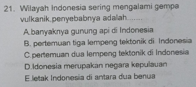 Wilayah Indonesia sering mengalami gempa
vulkanik,penyebabnya adalah.......
A.banyaknya gunung api di Indonesia
B. pertemuan tiga lempeng tektonik di Indonesia
C.pertemuan dua lempeng tektonik di Indonesia
D.Idonesia merupakan negara kepulauan
Eletak Indonesia di antara dua benua