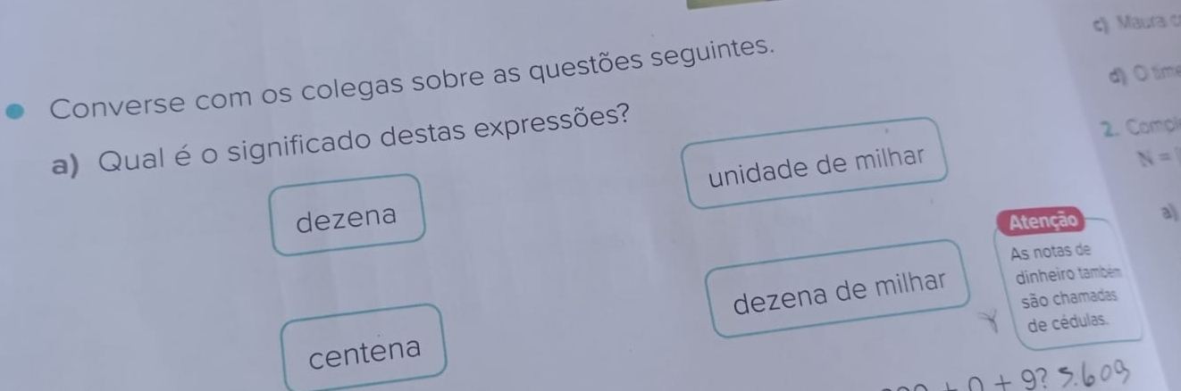 c) Maura c
d) O tim
Converse com os colegas sobre as questões seguintes.
a) Qual éo significado destas expressões?
2. Compl
unidade de milhar
N=1
dezena
Atenção a
As notas de
dezena de milhar dinheiro também
são chamadas
de cédulas.
centena
+9+9 2