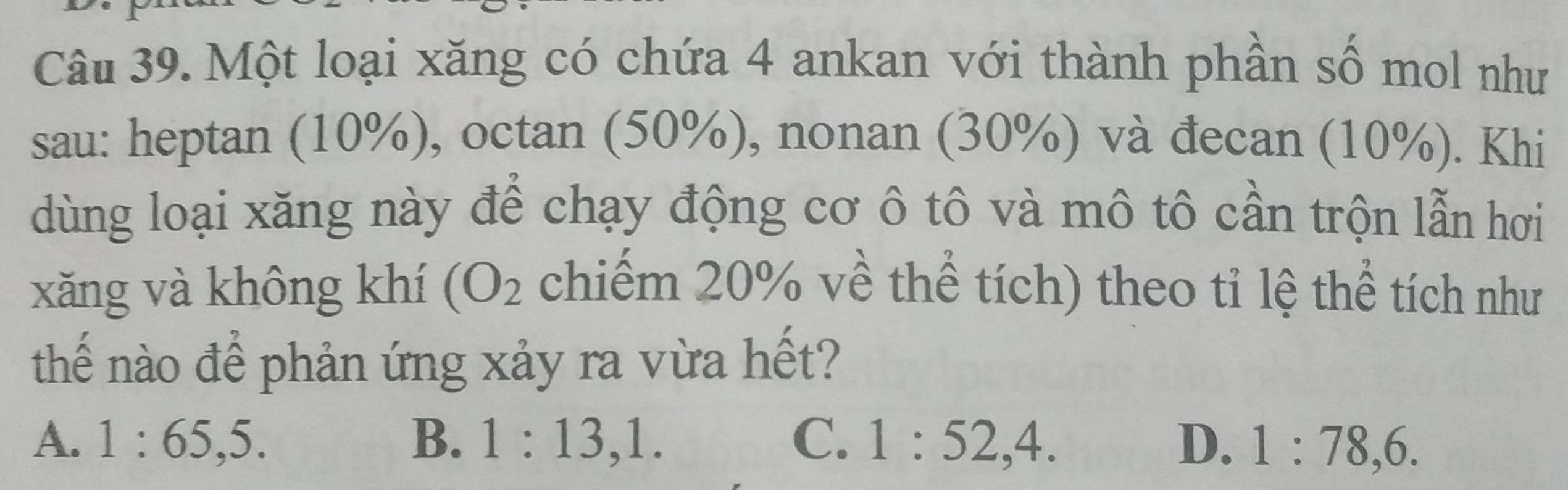 Một loại xăng có chứa 4 ankan với thành phần số mol như
sau: heptan (10%), octan (50%), nonan (30%) và đecan (10%). Khi
dùng loại xăng này để chạy động cơ ô tô và mô tô cần trộn lẫn hơi
xǎng và không khí (O_2 chiếm 20% về thể tích) theo tỉ lệ thể tích như
thể nào để phản ứng xảy ra vừa hết?
A. 1:65, 5. B. 1:13, 1. C. 1:52, 4. D. 1:78, 6.