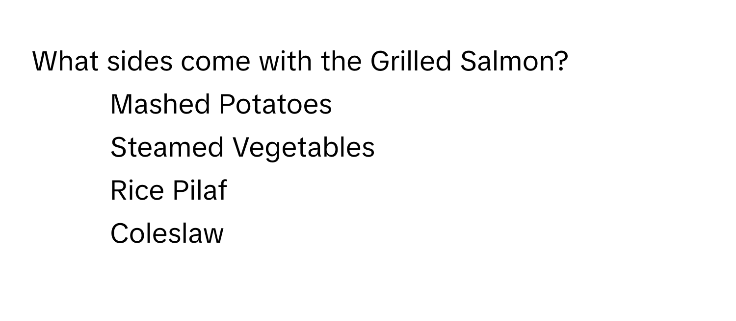 What sides come with the Grilled Salmon?

1) Mashed Potatoes 
2) Steamed Vegetables 
3) Rice Pilaf 
4) Coleslaw