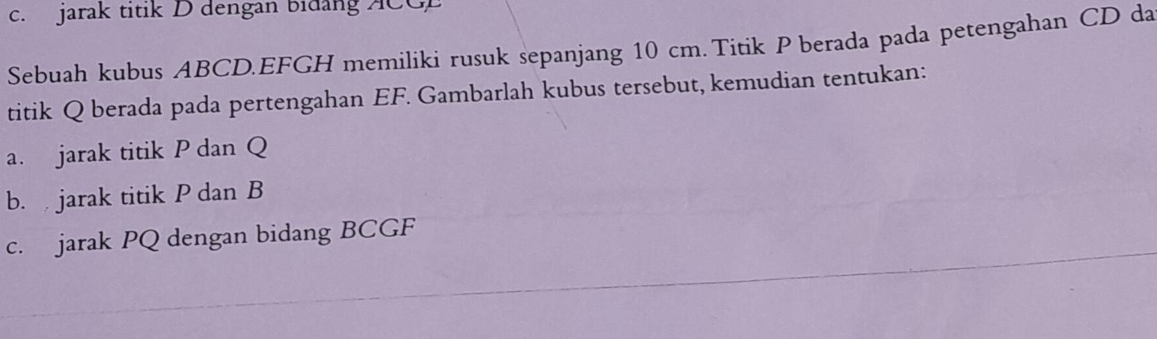 jarak titik D dengan bidang ACGE
Sebuah kubus ABCD. EFGH memiliki rusuk sepanjang 10 cm. Titik P berada pada petengahan CD da 
titik Q berada pada pertengahan EF. Gambarlah kubus tersebut, kemudian tentukan: 
a. jarak titik P dan Q
b. jarak titik P dan B
c. jarak PQ dengan bidang BCGF