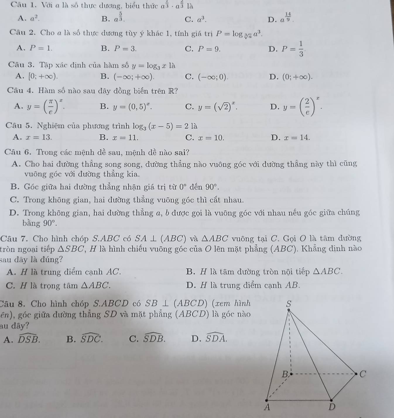 Với a là số thực dương, biểu thức a^(frac 1)3· a^(frac 2)3|a
A. a^2. B. a^(frac 5)3. a^(frac 14)9.
C. a^3. D.
Câu 2. Cho a là số thực dương tùy ý khác 1, tính giá trị P=log _sqrt[3](a)a^3.
A. P=1. B. P=3. C. P=9. D. P= 1/3 
Câu 3. Tập xác định của hàm số y=log _3x1 à
A. [0;+∈fty ). B. (-∈fty ;+∈fty ). C. (-∈fty ;0). D. (0;+∈fty ).
Câu 4. Hàm số nào sau dây đồng biến trên R?
A. y=( π /e )^x. y=( 2/e )^x.
B. y=(0,5)^x. C. y=(sqrt(2))^x. D.
Câu 5. Nghiệm của phương trình log _3(x-5)=21a
A. x=13. B. x=11. C. x=10. D. x=14.
Câu 6. Trong các mệnh dề sau, mệnh dề nào sai?
A. Cho hai dường thẳng song song, dường thẳng nào vuông góc với dường thẳng này thì cũng
vuông góc với đường thẳng kia.
B. Góc giữa hai dường thẳng nhận giá trị từ 0° dến 90°.
C. Trong không gian, hai dường thắng vuông góc thì cắt nhau.
D. Trong không gian, hai dường thẳng a, b được gọi là vuông góc với nhau nếu góc giữa chúng
bằng 90°.
Câu 7. Cho hình chóp S.ABC có SA⊥ (ABC) và △ ABC vuông tại C. Gọi O là tâm đường
tròn ngoại tiếp △ SBC T, H là hình chiếu vuông góc của O lên mặt phẳng (ABC). Khẳng định nào
sau dây là đúng?
A. H là trung điểm cạnh AC. B. H là tâm đường tròn nội tiếp △ ABC.
C. H là trọng tâm △ ABC. D. H là trung điểm cạnh AB.
Câu 8. Cho hình chóp S.ABCD có SB⊥ (ABCD) (xem hình
gên), góc giữa dường thẳng SD và mặt phẳng (ABCD) là góc nào
au dây?
A. widehat DSB. B. widehat SDC. C. widehat SDB. D. widehat SDA.