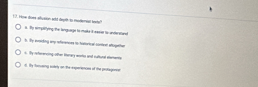 How does allusion add depth to modernist texts?
a. By simplifying the language to make it easier to understand
b. By avoiding any references to historical context altogether
c. By referencing other literary works and cultural elements
d. By focusing solely on the experiences of the protagonist