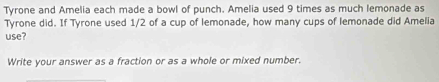 Tyrone and Amelia each made a bowl of punch. Amelia used 9 times as much lemonade as 
Tyrone did. If Tyrone used 1/2 of a cup of lemonade, how many cups of lemonade did Amelia 
use? 
Write your answer as a fraction or as a whole or mixed number.