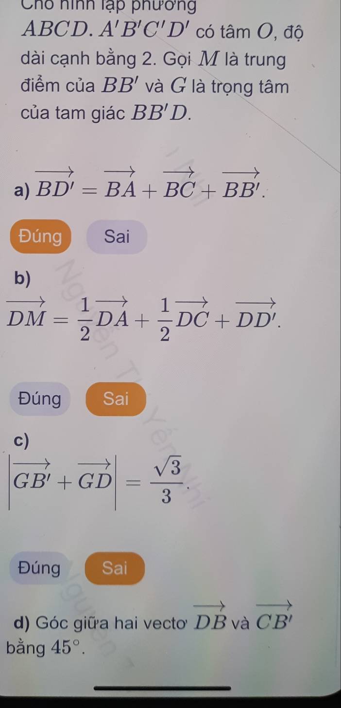 Chố hình lạp phương
ABCD. A'B'C'D' có tâm O, độ 
dài cạnh bằng 2. Gọi M là trung 
điểm của BB' và G là trọng tâm 
của tam giác BB'D. 
a) vector BD'=vector BA+vector BC+vector BB'. 
Đúng Sai 
b)
vector DM= 1/2 vector DA+ 1/2 vector DC+vector DD'. 
Đúng Sai 
c)
|vector GB'+vector GD|= sqrt(3)/3 . 
Đúng Sai 
d) Góc giữa hai vecto vector DB và vector CB'
bằng 45°. 
_