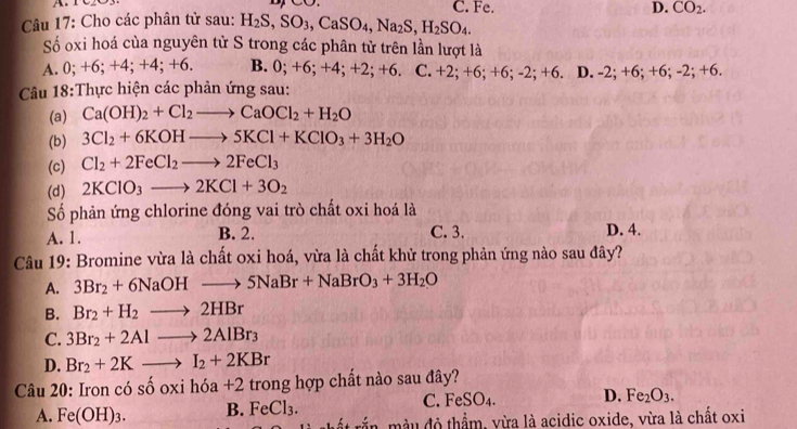 C. Fe. D. CO_2.
Câu 17: Cho các phân tử sau: H_2S,SO_3,CaSO_4,Na_2S,H_2SO_4.
Số oxi hoá của nguyên tử S trong các phân tử trên lần lượt là
A. 0; +6; +4; +4; +6. B. 0; +6; +4;+2;+6. C. +2; +6; + 6;-2;+6. D. -2; +6; +6; - 2: +6.
Câu 18:Thực hiện các phản ứng sau:
(a) Ca(OH)_2+Cl_2to CaOCl_2+H_2O
(b) 3Cl_2+6KOHto 5KCl+KClO_3+3H_2O
(c) Cl_2+2FeCl_2to 2FeCl_3
(d) 2KClO_3to 2KCl+3O_2
Số phản ứng chlorine đóng vai trò chất oxi hoá là
A. 1. B. 2. C. 3. D. 4.
Câu 19: Bromine vừa là chất oxi hoá, vừa là chất khử trong phản ứng nào sau đây?
A. 3Br_2+6NaOHto 5NaBr+NaBrO_3+3H_2O
B. Br_2+H_2to 2HBr
C. 3Br_2+2Alto 2AlBr_3
D. Br_2+2Kto I_2+2KBr
Câu 20: Iron có s shat ooxihdelta a+2 trong hợp chất nào sau đây?
C. FeSO_4. D. Fe_2O_3.
A. Fe(OH)_3. B. FeCl_3. mắn, màu đô thẩm, vừa là acidic oxide, vừa là chất oxi