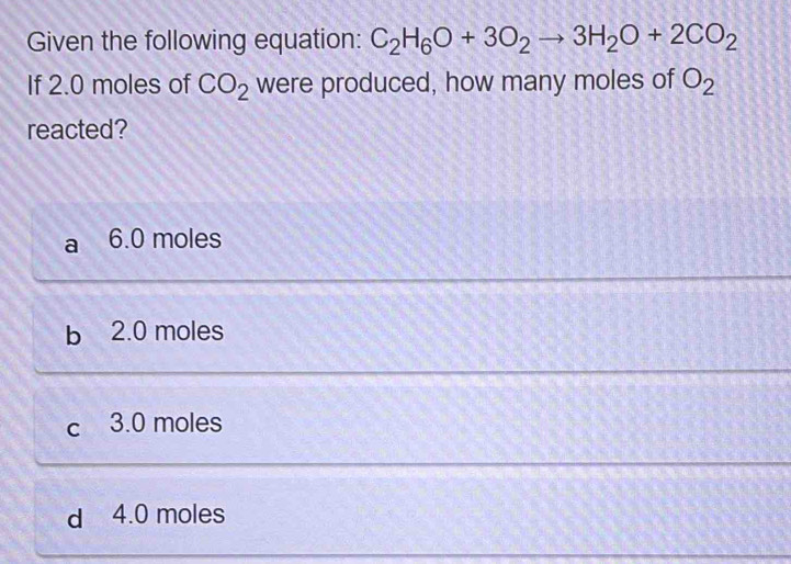 Given the following equation: C_2H_6O+3O_2to 3H_2O+2CO_2
If 2.0 moles of CO_2 were produced, how many moles of O_2
reacted?
a 6.0 moles
b 2.0 moles
c 3.0 moles
d 4.0 moles