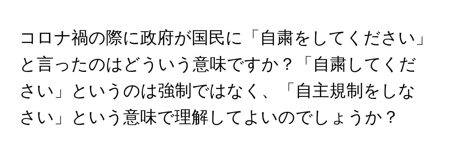 コロナ禍の際に政府が国民に「自粛をしてください」と言ったのはどういう意味ですか？「自粛してください」というのは強制ではなく、「自主規制をしなさい」という意味で理解してよいのでしょうか？