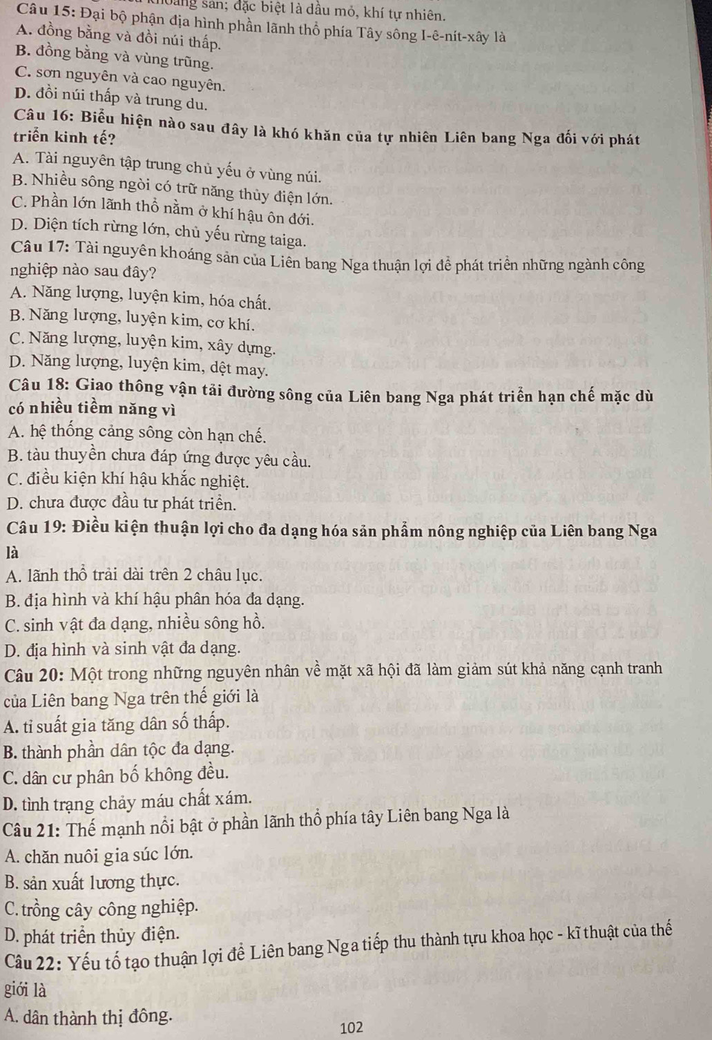 loang sản; đặc biệt là dầu mỏ, khí tự nhiên.
Câu 15: Đại bộ phận địa hình phần lãnh thổ phía Tây sông I-ê-nít-xây là
A. đồng bằng và đồi núi thấp.
B. đồng bằng và vùng trũng.
C. sơn nguyên và cao nguyên.
D. đồi núi thấp và trung du.
Câu 16: Biểu hiện nào sau đây là khó khăn của tự nhiên Liên bang Nga đối với phát
triển kinh tế?
A. Tài nguyên tập trung chủ yếu ở vùng núi.
B. Nhiều sông ngòi có trữ năng thủy điện lớn.
C. Phần lớn lãnh thổ nằm ở khí hậu ôn đới.
D. Diện tích rừng lớn, chủ yếu rừng taiga.
Câu 17: Tài nguyên khoáng sản của Liên bang Nga thuận lợi để phát triển những ngành công
nghiệp nào sau đây?
A. Năng lượng, luyện kim, hóa chất.
B. Năng lượng, luyện kim, cơ khí.
C. Năng lượng, luyện kim, xây dựng.
D. Năng lượng, luyện kim, dệt may.
Câu 18: Giao thông vận tải đường sông của Liên bang Nga phát triển hạn chế mặc dù
có nhiều tiềm năng vì
A. hệ thống cảng sông còn hạn chế.
B. tàu thuyền chưa đáp ứng được yêu cầu.
C. điều kiện khí hậu khắc nghiệt.
D. chưa được đầu tư phát triển.
Câu 19: Điều kiện thuận lợi cho đa dạng hóa sản phẩm nông nghiệp của Liên bang Nga
là
A. lãnh thổ trải dài trên 2 châu lục.
B. địa hình và khí hậu phân hóa đa dạng.
C. sinh vật đa dạng, nhiều sông hồ.
D. địa hình và sinh vật đa dạng.
Câu 20: Một trong những nguyên nhân về mặt xã hội đã làm giảm sút khả năng cạnh tranh
của Liên bang Nga trên thế giới là
A. tỉ suất gia tăng dân số thấp.
B. thành phần dân tộc đa dạng.
C. dân cư phân bố không đều.
D. tình trạng chảy máu chất xám.
Câu 21: Thế mạnh nổi bật ở phần lãnh thổ phía tây Liên bang Nga là
A. chăn nuôi gia súc lớn.
B. sản xuất lương thực.
C. trồng cây công nghiệp.
D. phát triển thủy điện.
Câu 22: Yếu tố tạo thuận lợi để Liên bang Nga tiếp thu thành tựu khoa học - kĩ thuật của thế
giới là
A. dân thành thị đông.
102