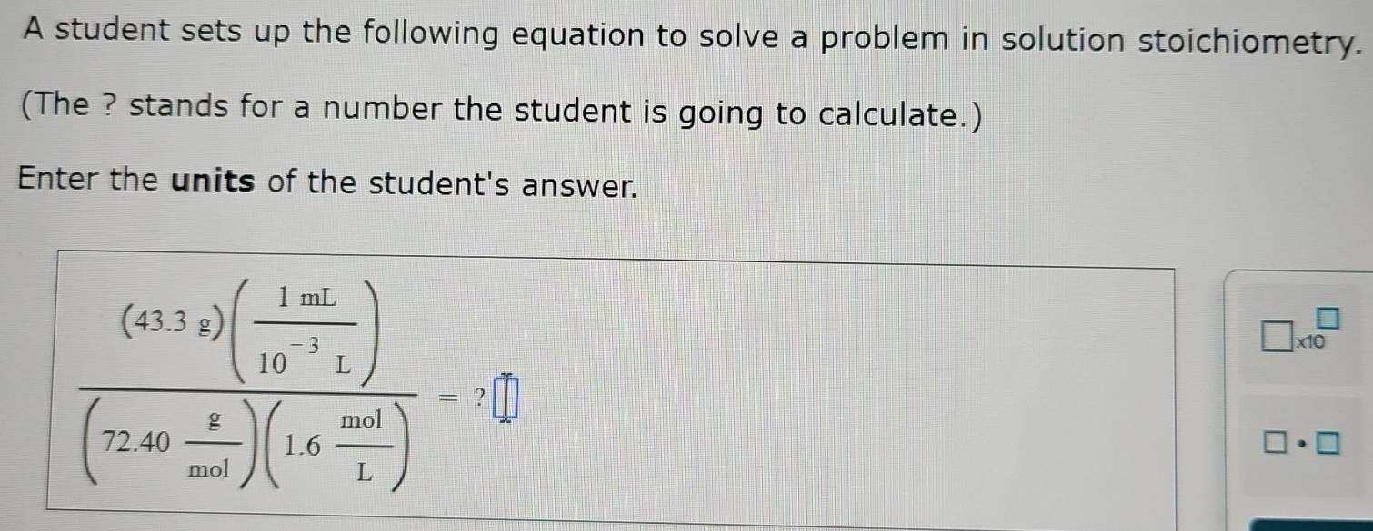 A student sets up the following equation to solve a problem in solution stoichiometry. 
(The ? stands for a number the student is going to calculate.) 
Enter the units of the student's answer.
□ * 10^(□)
frac (4332)( 1mL/40^(-1)L )(72gc)(72.6)(1.6 mol/1 )= ? 
□ · □