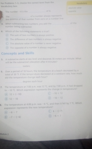 For Problems 1-3, choose the correct term from the Vocabulary
Vocabulary box absoluse value
The number -4 is the _of 4 opposite
of a number always represents
2. The the distance of that number from zero on a number line.
3. When subtracting two numbers, you add the _of the
number being subtracted.
4. Which of the following statements is true
A) The sum of two numbers is always positive
B) The difference of two numbers is always negative.
C) The absolute value of a number is never negative.
D) The opposite of a number is always negative.
Concepts and Skills
5. A submarine starts at sea level and descends 30 meters per minute. What
will be the submarine's elevation after 4 minutes?
_
meters
6. Over a period of 10 hours, the temperature at a beach decreased by a
total of 30°F If the temperature decreased at a constant rate, how much
did the temperature change each hour?
_degrees each hour
7. The temperature at 7:00 a.m. was 12°C , and by 7:00 p.m. it had dropped
to -10°C Which expression represents the change in temperature?
A 12+(-10)
-10+12
B 12-10
D -10-12
B. The temperature at 4:00 p.m. was -6°C and then it fell by 7°C Which
expression represents the new temperature?
A -6-7
C 6-(-7)
8 -7-(-6) D -6+7
Madule 2