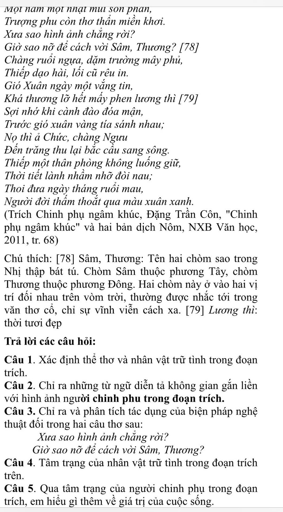 Một nam mọt nhạt mui son phan,
Trượng phu còn thơ thẩn miền khơi.
Xưa sao hình ảnh chắng rời?
Giờ sao nỡ để cách vời Sâm, Thương? [78]
Chàng ruổi ngựa, dặm trường mây phủ,
Thiếp dạo hài, lối cũ rêu in.
Gió Xuân ngày một vắng tin,
Khá thương lỡ hết mấy phen lương thì [79]
Sợi nhớ khi cành đào đóa mận,
Trước gió xuân vàng tía sánh nhau;
Nọ thì ả Chức, chàng Ngưu
Đến trăng thu lại bắc cầu sang sông.
Thiếp một thân phòng không luống giữ,
Thời tiết lành nhầm nhỡ đòi nau;
Thoi đưa ngày tháng ruồi mau,
Người đời thẩm thoắt qua màu xuân xanh.
(Trích Chinh phụ ngâm khúc, Đặng Trần Côn, ''Chinh
phụ ngâm khúc" và hai bản dịch Nôm, NXB Văn học,
2011, tr. 68)
Chú thích: [78] Sâm, Thương: Tên hai chòm sao trong
Nhị thập bát tú. Chòm Sâm thuộc phương Tây, chòm
Thương thuộc phương Đông. Hai chòm này ở vào hai vị
trí đối nhau trên vòm trời, thường được nhắc tới trong
văn thơ cổ, chỉ sự vĩnh viễn cách xa. [79] Lương thì:
thời tươi đẹp
Trả lời các câu hỏi:
Câu 1. Xác định thể thơ và nhân vật trữ tình trong đoạn
trích.
Câu 2. Chỉ ra những từ ngữ diễn tả không gian gắn liền
với hình ảnh người chinh phu trong đoạn trích.
Câu 3. Chỉ ra và phân tích tác dụng của biện pháp nghệ
thuật đối trong hai câu thơ sau:
Xưa sao hình ảnh chắng rời?
Giờ sao nỡ để cách vời Sâm, Thương?
Câu 4. Tâm trạng của nhân vật trữ tình trong đoạn trích
trên.
Câu 5. Qua tâm trạng của người chinh phụ trong đoạn
trích, em hiểu gì thêm về giá trị của cuộc sống.