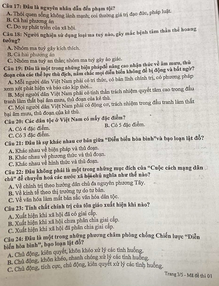 Đâu là nguyên nhân dẫn đến phạm tội?
A. Thói quen sống không lành mạnh; coi thường giá trị đạo đức, pháp luật
B. Cả hai phương án
C. Do sự phát triển của xã hội.
Câu 18: Người nghiện sử dụng loại ma tuý nào, gây mắc bệnh tâm thần thể hoang
tưởng?
A. Nhóm ma tuý gây kích thích.
B. Cả hai phương án
C. Nhóm ma tuý an thần; nhóm ma tuý gây ảo giác.
Câu 19: Đâu là một trong những biện phápđễ nâng cao nhận thức về âm mưu, thủ
đoạn của các thể lực thù địch, nắm chắc mọi diễn biến không để bị động và bất ngờ?
A. Mỗi người dân Việt Nam phải có tri thức, có bản lĩnh chính trị, có phương pháp
xem xét phát hiện và báo cáo kịp thời...
B. Mọi người dân Việt Nam phải có tinh thần trách nhiệm quyết tâm cao trong đấu
tranh làm thất bại âm mưu, thủ đoạn của kẻ thù.
C. Mọi người dân Việt Nam phải có động cơ, trách nhiệm trong đấu tranh làm thất
bại âm mưu, thủ đoạn của kẻ thù.
Câu 20: Các dân tộc ở Việt Nam có mấy đặc điểm?
A. Có 4 đặc điểm. B. Có 5 đặc điểm.
C. Có 3 đặc điểm.
Câu 21: Đâu là sự khác nhau cơ bản giữa “Diễn biến hòa bình”và bạo loạn lật đổ?
A. Khác nhau về biện pháp và thủ đoạn.
B. Khác nhau về phương thức và thủ đoạn.
C. Khác nhau về hình thức và thủ đoạn.
Câu 22: Đâu không phải là một trong những mục đích của “Cuộc cách mạng dân
chủ” để chuyển hoá các nước xã hội chủ nghĩa như thế nào?
A. Về chính trị theo hướng dân chủ đa nguyên phương Tây.
B. Về kinh tế theo thị trường tự do tư bản.
C. Về văn hóa làm mất bản sắc văn hóa dân tộc.
Câu 23: Tính chất chính trị của tôn giáo xuất hiện khi nào?
A. Xuất hiện khi xã hội đã có giai cấp.
B. Xuất hiện khi xã hội chưa phân chỉa giai cấp.
C. Xuất hiện khi xã hội đã phân chia giai cấp.
Câu 24: Đâu là một trong những phương châm phòng chống Chiến lược “Diễn
biến hòa bình”, bạo loạn lật đỗ?
A. Chủ động, kiên quyết, khôn khéo xử lý các tình huống.
B. Chủ động, khôn khéo, nhanh chóng xử lý các tình huống.
C. Chủ động, tích cực, chủ động, kiên quyết xử lý các tình huống.
Trang 3/5 - Mã đề thi 01