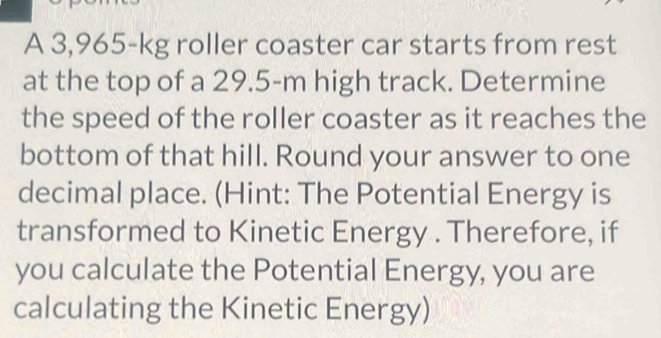 A 3,965-kg roller coaster car starts from rest 
at the top of a 29.5-m high track. Determine 
the speed of the roller coaster as it reaches the 
bottom of that hill. Round your answer to one 
decimal place. (Hint: The Potential Energy is 
transformed to Kinetic Energy . Therefore, if 
you calculate the Potential Energy, you are 
calculating the Kinetic Energy)