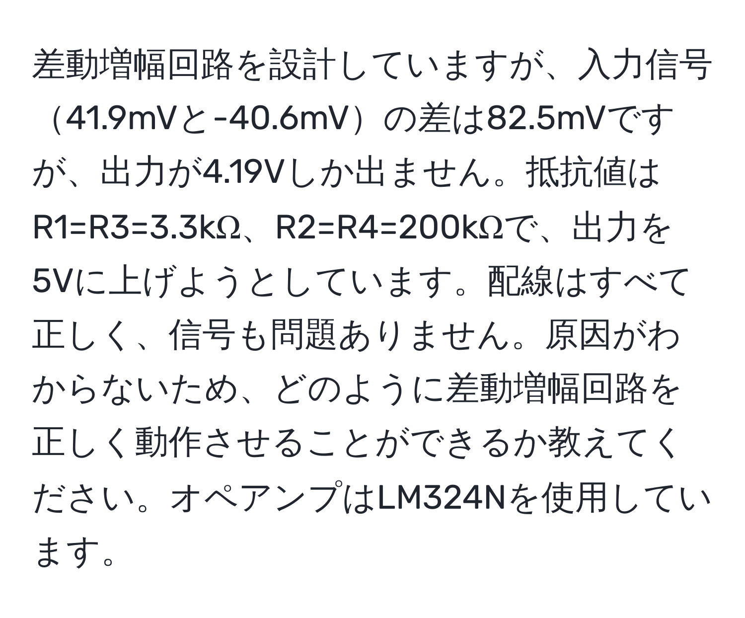 差動増幅回路を設計していますが、入力信号41.9mVと-40.6mVの差は82.5mVですが、出力が4.19Vしか出ません。抵抗値はR1=R3=3.3kΩ、R2=R4=200kΩで、出力を5Vに上げようとしています。配線はすべて正しく、信号も問題ありません。原因がわからないため、どのように差動増幅回路を正しく動作させることができるか教えてください。オペアンプはLM324Nを使用しています。