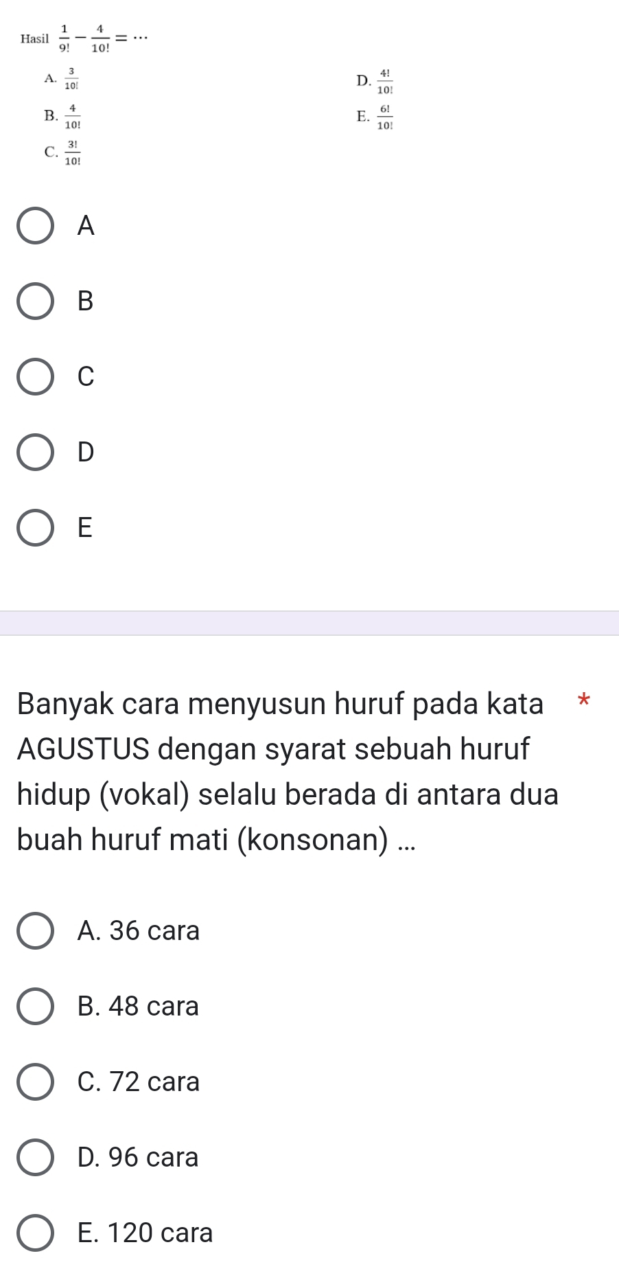 Hasil  1/9! - 4/10! =·s _
A.  3/10!  D.  4!/10! 
B.  4/10!   6!/10! 
E.
C.  3!/10! 
A
B
C
D
E
Banyak cara menyusun huruf pada kata *
AGUSTUS dengan syarat sebuah huruf
hidup (vokal) selalu berada di antara dua
buah huruf mati (konsonan) ...
A. 36 cara
B. 48 cara
C. 72 cara
D. 96 cara
E. 120 cara