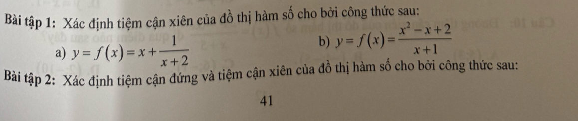 Bài tập 1: Xác định tiệm cận xiên của đồ thị hàm số cho bởi công thức sau:
a) y=f(x)=x+ 1/x+2 
b) y=f(x)= (x^2-x+2)/x+1 
Bài tập 2: Xác định tiệm cận đứng và tiệm cận xiên của đồ thị hàm số cho bởi công thức sau:
41