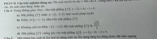 PHÀN II. Câu trắc nghiệm đúng sai, Thí sinh trà lời từ câu 1 dến cầu 4. Trong mời ý a), bị, t) 
câu, thí sinh chọn đùng hoặc sai . x-2y+4z-1=0. 
Câu #: Trong không gian Oxyz , cho mặt phẳng (P) 
a) Mặt phống (P) nhận vector a=(1,-2,4) làm vecto pháp tuyển. 
b) Điễm M(1,-1,-1) nằm trên mặt phầng (P) 
e) Khoảng cách từ điễm I(2,-1,0) đên mặt phẳng (P) là  sqrt(21)/3 
d) Mặt phẳng (P) vuỡng góc với mặt phẳng (Q): x+2y-4z-2=0. 
Câu 2: Một nhâm học sinh di Du lịch có dựng một cái lễu dạng lặng trụ đứng được đặt nằm ngang