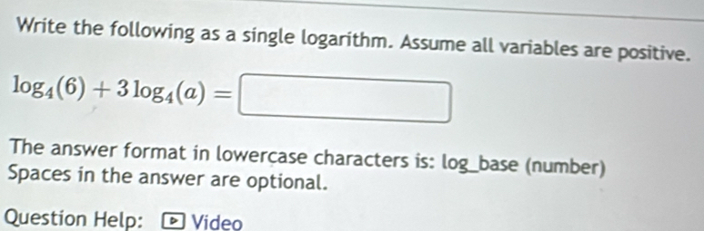 Write the following as a single logarithm. Assume all variables are positive.
log _4(6)+3log _4(a)=□
The answer format in lowercase characters is: log_base (number) 
Spaces in the answer are optional. 
Question Help: * Vídeo