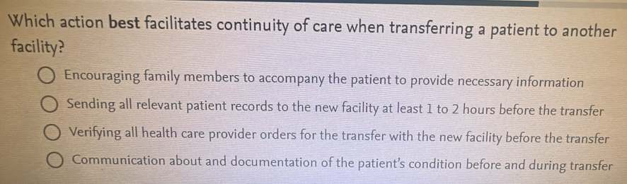 Which action best facilitates continuity of care when transferring a patient to another
facility?
Encouraging family members to accompany the patient to provide necessary information
Sending all relevant patient records to the new facility at least 1 to 2 hours before the transfer
Verifying all health care provider orders for the transfer with the new facility before the transfer
Communication about and documentation of the patient’s condition before and during transfer