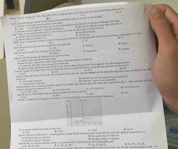 D. 4.
Cầu 5. Cho các chất Na H:, NH₃, NaCl, HCl, H-O, số chất mà phân từ chi chứa liên kết cộng hóa trị không phần cực là
B.2
Cầu 6. Liên kết hydrogen là loại liên kết hoá học được hình thành giữa các nguyễn từ nào sau đây? C. 5
A. 3
A. Phi kim và bydrogen trong hai phần tử khác nhaa
B. F,O,N,... có độ âm điện lớn, động thời có cập clectron hoá trị chưa liên kết và nguyên từ hydrogen linh động.
Cầu 7. Dựa vào giả trị độ âm điện của S là 2,58 và O là 3,44. Loại liên kết trong các phần tử SOs là D. Phi kim và hydrogen trong cùng một phân tử.
C. Phi kim có độ âm điện lớn và nguyên tử hydrogen.
C. liên kết công hoá trị phân cực A. liên kết cộng hoá trị không phân cực. B. liên kết hydrogen. D. liên kết ioa
Câu & Tổng số hạt proton, neutron và electron trong nguyên từ X là 58. Số hạt mang điện nhiều hơn số hạt không mang điện là 18. X là D. Cl
A. C
Cầu 9. Nguyên tổ hóa học nào được đặt tên theo một thành phố B. S B. Galk C. K. C. Stronti. D. Fermi.
A. Hani
Cầm 10. Nguyên tố phổ biến nhất trong vô trái đất là B. silicon C. sluminium D. oxygen.
A iro
Câu 1. Liên kết ion được sạo thành giữa hai nguyên tử bằng
A. một hay nhiều cấp electron dùng chung
B. một hay nhiều cập clectron đùng chưng nhưng chi đo một nguyên tử đóng góp
C. lạc hút tinh điện giữa các ion mang điện tích trái đầu
D. một hay nhiều cập electron dùng chung và cập electron dùng chung bị lệch về phía nguyên từ có độ ăm điện lớn hơn.
Câu 12. Nguyên tổ X thuộc nhóm VIA của bằng tuần hoàn các nguyên tổ hóa học. Công thức hợp chất khí với H của D. HX. * 11
A. HaX B、H;X. C. H₂X
Câm 13. Những đại lượng và tinh chất nào của nguyên tổ hòa học cho dưới đây không biển đổi tuần hoàn theo chiều tăng của điện tích hạt nhân
B. Cầu hình electron lớp ngoài cùng của nguyên tử.
nguyên tử? A. Khổi lượng nguyên tử.
C. Tinh kiê loại và phi kim D. Tỉnh acid - base của các hydroxide.
Câu 14. Silicon được sử dụng trong nhiều ngành công nghiệp: gồm, men sử, thủy tình, luyện thép, vật liệu bản dẫn, ... Hãy biểu điễn cầu hình
electron của nguyên từ sificor (Z-14) 1s^22s^22p^43s^23p^4 C. 1s^32s^22p^63s^33p^3. D. 1v^22s^32p^63s^3p^3.
A. 1v^22s^22p^43s^25p^2. B.
Câu 15. Quy tắc Ociet không đùng với trường hợp phân tử chất nào sau đây?
C. SiO: D. 11.5
A.   
Câm 16. Tí lệ phần trăm số nguyên từ các đồng vị của Neon B. PCl a được xác định theo phố khổi lượng sau:
(Nc)
9.
De (n)
+
Giá trị nguyên tử khổi trung bình (Á) của Ne là B. 20,20 C. 19,20. D. 20,19.
A. | 1,17
Câm 17, Nguyên tổ Chlorine A. lớp ngoài cùng có 2 electron 4 thường được sử dụng để khử trùng mước máy trong sinh hoạt. Cho biết chlorine là phi kim tại vi
(Z-17)
B. lớp ngoài cùng có 7 electron.
C. lớp ngoài cũng có 5 electron
Câu 18. Dây các chất nào dưới đây mã tắt cá các phân tử đều có liên kết cộng hoá trị không phâm cực? D. lớp ngoài cùng có 6 electron.
B. N₃, Cl₂, H:, HCl C. Cl_1,O_2,N_2,F_3 D. N_1,CO_1,Cl_2,H_3.
A. N, [],C],CH T ls nghiệm động rai Thị sinh trá lới tử cầu 1 đến cầu 4 Trons m ( 1/2 ,a),b),c), (, đ) ở mỗi câu, thi sinh chọn đùng hoặc s i(D-S)