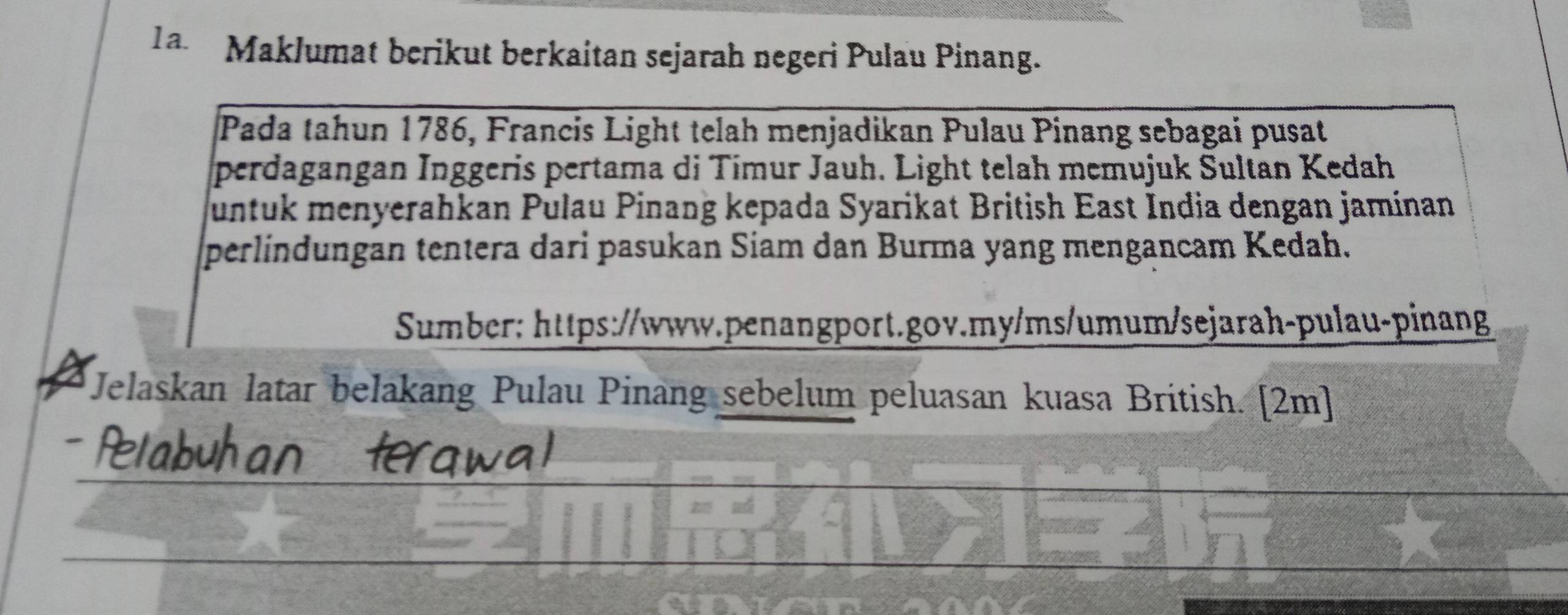 a Maklumat berikut berkaitan sejarah negeri Pulau Pinang. 
Pada tahun 1786, Francis Light telah menjadikan Pulau Pinang sebagai pusat 
perdagangan Inggeris pertama di Tímur Jauh. Light telah memujuk Sultan Kedah 
untuk menyerahkan Pulau Pinang kepada Syarikat British East India dengan jamínan 
perlindungan tentera dari pasukan Siam dan Burma yang mengancam Kedah. 
Sumber: https://www.penangport.gov.my/ms/umum/sejarah-pulau-pinang 
Jelaskan latar belakang Pulau Pinang sebelum peluasan kuasa British. [2m]